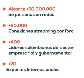  Alcance +50.000.000 de personas en redes +20.000 Conexiones streaming por foro +400 Líderes colombianos del sector empresarial y gubernamental +70 Expertos Internacionales 