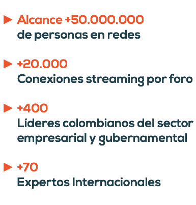  Alcance +50.000.000 de personas en redes +20.000 Conexiones streaming por foro +400 Líderes colombianos del sector empresarial y gubernamental +70 Expertos Internacionales 